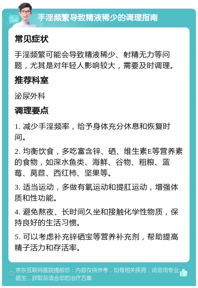 手淫频繁导致精液稀少的调理指南 常见症状 手淫频繁可能会导致精液稀少、射精无力等问题，尤其是对年轻人影响较大，需要及时调理。 推荐科室 泌尿外科 调理要点 1. 减少手淫频率，给予身体充分休息和恢复时间。 2. 均衡饮食，多吃富含锌、硒、维生素E等营养素的食物，如深水鱼类、海鲜、谷物、粗粮、蓝莓、莴苣、西红柿、坚果等。 3. 适当运动，多做有氧运动和提肛运动，增强体质和性功能。 4. 避免熬夜、长时间久坐和接触化学性物质，保持良好的生活习惯。 5. 可以考虑补充锌硒宝等营养补充剂，帮助提高精子活力和存活率。