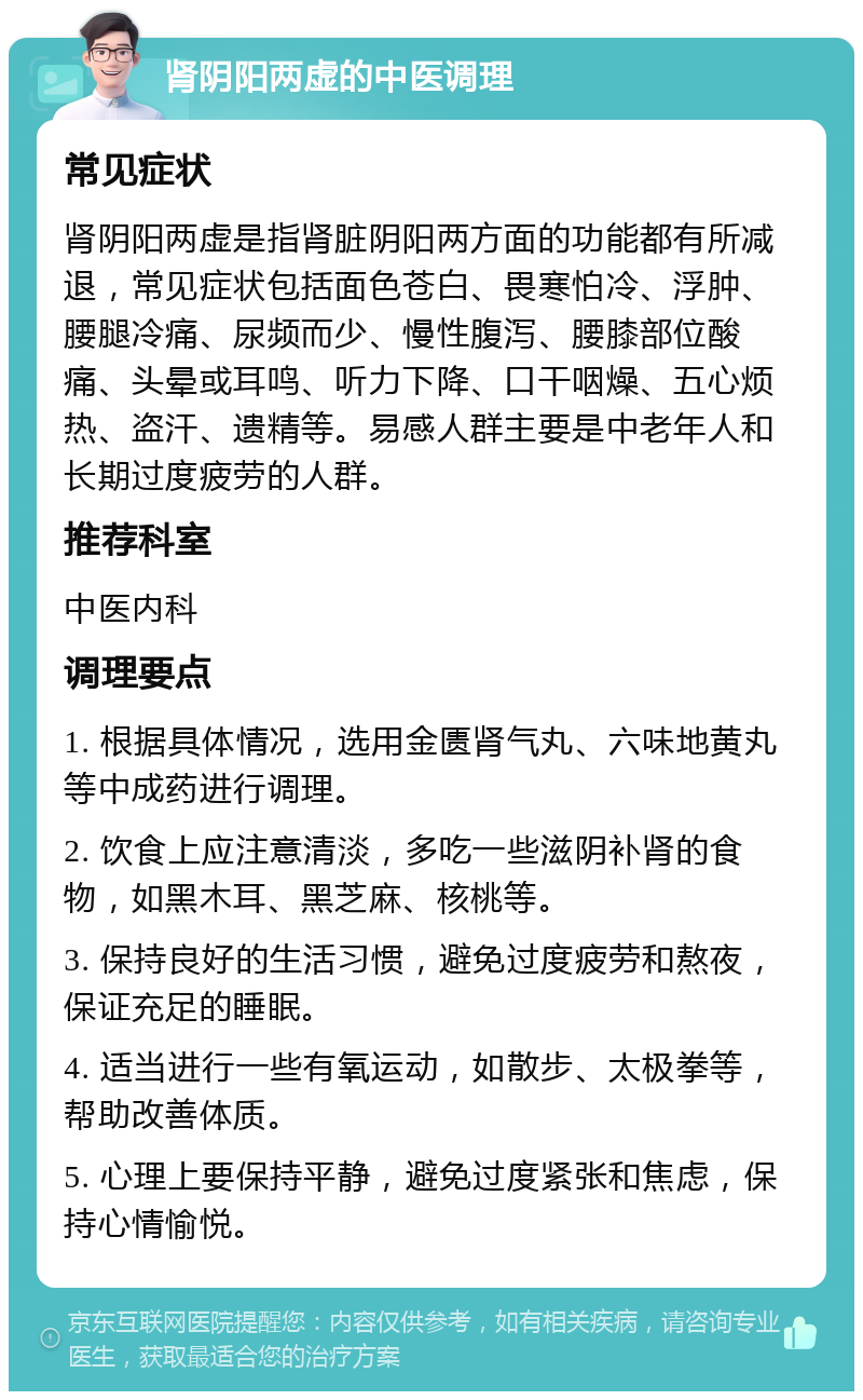 肾阴阳两虚的中医调理 常见症状 肾阴阳两虚是指肾脏阴阳两方面的功能都有所减退，常见症状包括面色苍白、畏寒怕冷、浮肿、腰腿冷痛、尿频而少、慢性腹泻、腰膝部位酸痛、头晕或耳鸣、听力下降、口干咽燥、五心烦热、盗汗、遗精等。易感人群主要是中老年人和长期过度疲劳的人群。 推荐科室 中医内科 调理要点 1. 根据具体情况，选用金匮肾气丸、六味地黄丸等中成药进行调理。 2. 饮食上应注意清淡，多吃一些滋阴补肾的食物，如黑木耳、黑芝麻、核桃等。 3. 保持良好的生活习惯，避免过度疲劳和熬夜，保证充足的睡眠。 4. 适当进行一些有氧运动，如散步、太极拳等，帮助改善体质。 5. 心理上要保持平静，避免过度紧张和焦虑，保持心情愉悦。