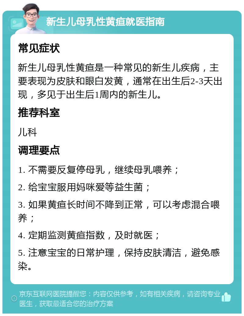 新生儿母乳性黄疸就医指南 常见症状 新生儿母乳性黄疸是一种常见的新生儿疾病，主要表现为皮肤和眼白发黄，通常在出生后2-3天出现，多见于出生后1周内的新生儿。 推荐科室 儿科 调理要点 1. 不需要反复停母乳，继续母乳喂养； 2. 给宝宝服用妈咪爱等益生菌； 3. 如果黄疸长时间不降到正常，可以考虑混合喂养； 4. 定期监测黄疸指数，及时就医； 5. 注意宝宝的日常护理，保持皮肤清洁，避免感染。