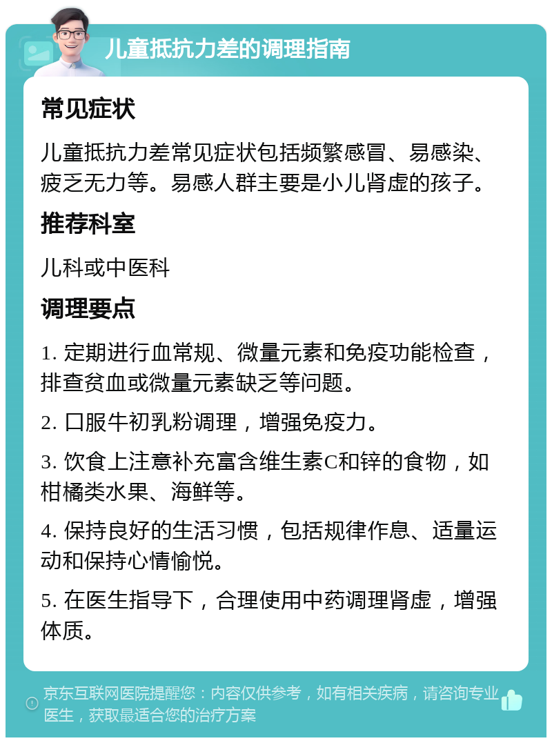 儿童抵抗力差的调理指南 常见症状 儿童抵抗力差常见症状包括频繁感冒、易感染、疲乏无力等。易感人群主要是小儿肾虚的孩子。 推荐科室 儿科或中医科 调理要点 1. 定期进行血常规、微量元素和免疫功能检查，排查贫血或微量元素缺乏等问题。 2. 口服牛初乳粉调理，增强免疫力。 3. 饮食上注意补充富含维生素C和锌的食物，如柑橘类水果、海鲜等。 4. 保持良好的生活习惯，包括规律作息、适量运动和保持心情愉悦。 5. 在医生指导下，合理使用中药调理肾虚，增强体质。