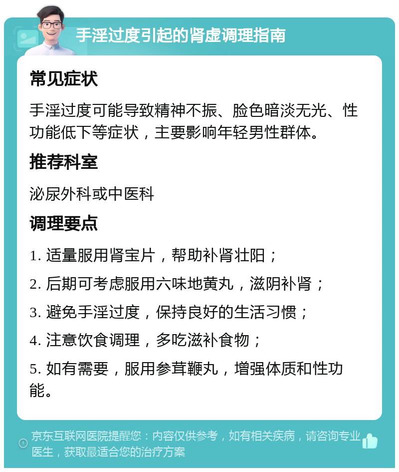 手淫过度引起的肾虚调理指南 常见症状 手淫过度可能导致精神不振、脸色暗淡无光、性功能低下等症状，主要影响年轻男性群体。 推荐科室 泌尿外科或中医科 调理要点 1. 适量服用肾宝片，帮助补肾壮阳； 2. 后期可考虑服用六味地黄丸，滋阴补肾； 3. 避免手淫过度，保持良好的生活习惯； 4. 注意饮食调理，多吃滋补食物； 5. 如有需要，服用参茸鞭丸，增强体质和性功能。