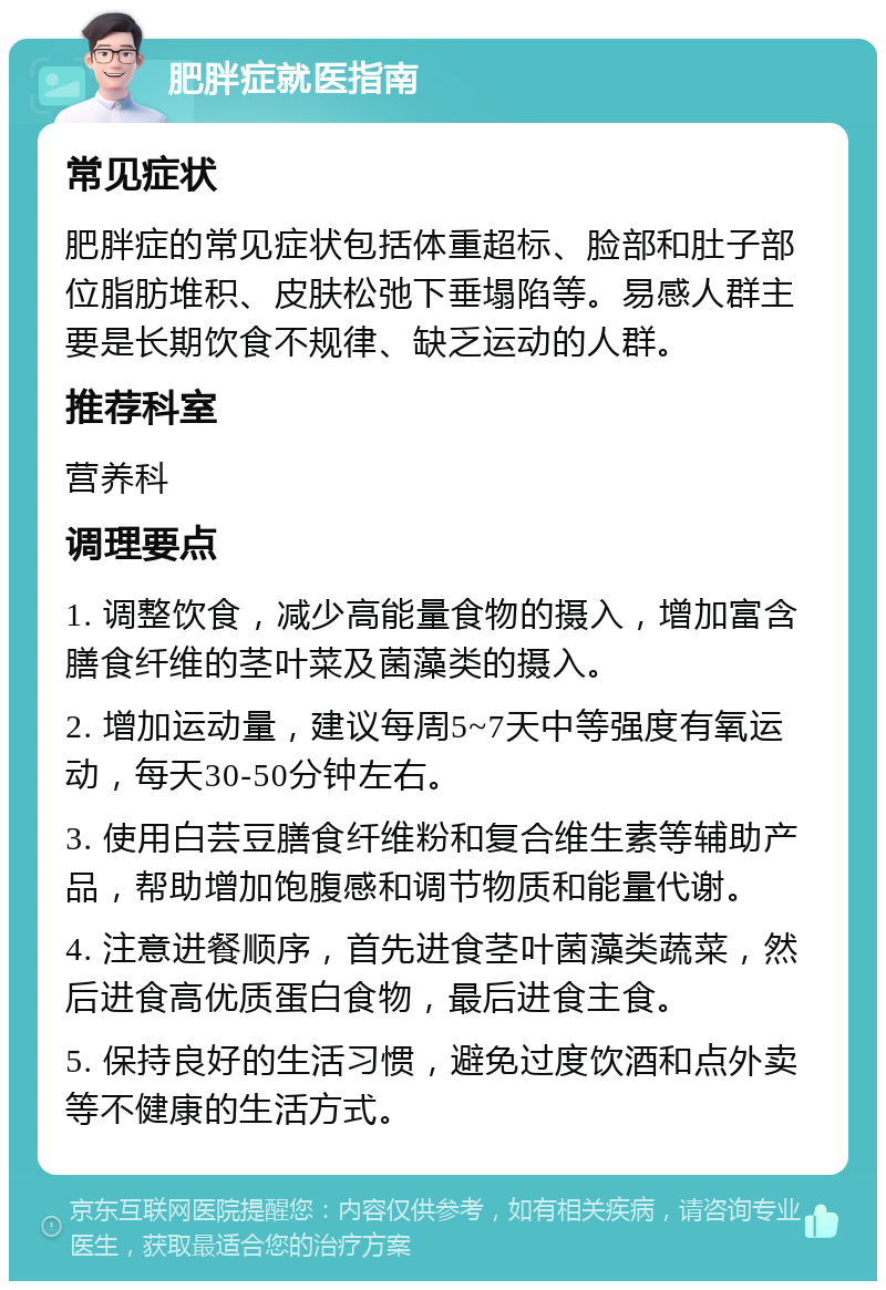 肥胖症就医指南 常见症状 肥胖症的常见症状包括体重超标、脸部和肚子部位脂肪堆积、皮肤松弛下垂塌陷等。易感人群主要是长期饮食不规律、缺乏运动的人群。 推荐科室 营养科 调理要点 1. 调整饮食，减少高能量食物的摄入，增加富含膳食纤维的茎叶菜及菌藻类的摄入。 2. 增加运动量，建议每周5~7天中等强度有氧运动，每天30-50分钟左右。 3. 使用白芸豆膳食纤维粉和复合维生素等辅助产品，帮助增加饱腹感和调节物质和能量代谢。 4. 注意进餐顺序，首先进食茎叶菌藻类蔬菜，然后进食高优质蛋白食物，最后进食主食。 5. 保持良好的生活习惯，避免过度饮酒和点外卖等不健康的生活方式。