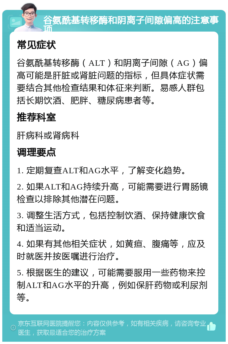 谷氨酰基转移酶和阴离子间隙偏高的注意事项 常见症状 谷氨酰基转移酶（ALT）和阴离子间隙（AG）偏高可能是肝脏或肾脏问题的指标，但具体症状需要结合其他检查结果和体征来判断。易感人群包括长期饮酒、肥胖、糖尿病患者等。 推荐科室 肝病科或肾病科 调理要点 1. 定期复查ALT和AG水平，了解变化趋势。 2. 如果ALT和AG持续升高，可能需要进行胃肠镜检查以排除其他潜在问题。 3. 调整生活方式，包括控制饮酒、保持健康饮食和适当运动。 4. 如果有其他相关症状，如黄疸、腹痛等，应及时就医并按医嘱进行治疗。 5. 根据医生的建议，可能需要服用一些药物来控制ALT和AG水平的升高，例如保肝药物或利尿剂等。