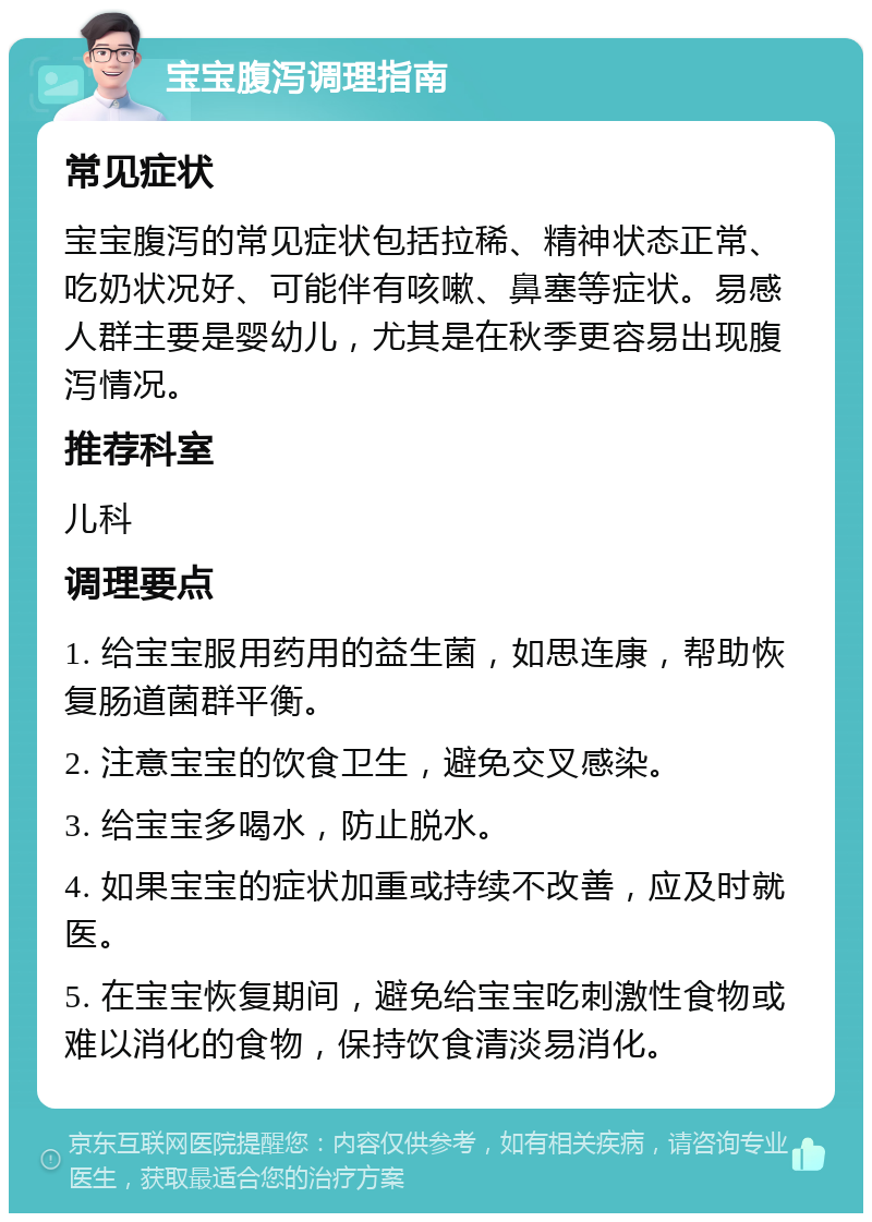 宝宝腹泻调理指南 常见症状 宝宝腹泻的常见症状包括拉稀、精神状态正常、吃奶状况好、可能伴有咳嗽、鼻塞等症状。易感人群主要是婴幼儿，尤其是在秋季更容易出现腹泻情况。 推荐科室 儿科 调理要点 1. 给宝宝服用药用的益生菌，如思连康，帮助恢复肠道菌群平衡。 2. 注意宝宝的饮食卫生，避免交叉感染。 3. 给宝宝多喝水，防止脱水。 4. 如果宝宝的症状加重或持续不改善，应及时就医。 5. 在宝宝恢复期间，避免给宝宝吃刺激性食物或难以消化的食物，保持饮食清淡易消化。