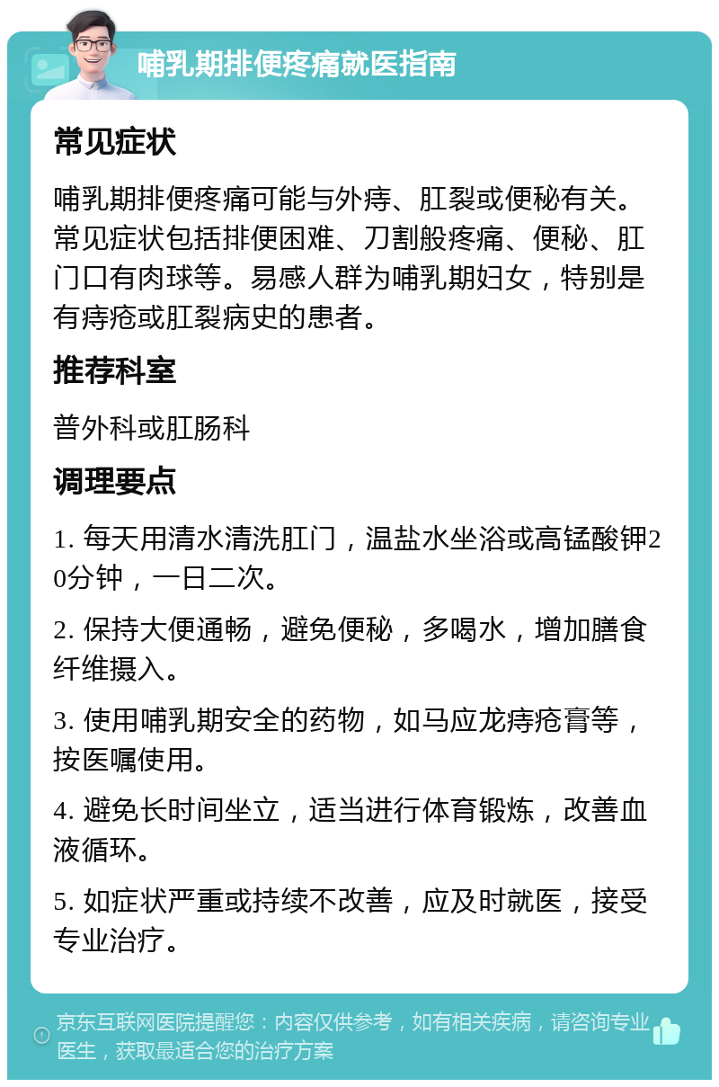 哺乳期排便疼痛就医指南 常见症状 哺乳期排便疼痛可能与外痔、肛裂或便秘有关。常见症状包括排便困难、刀割般疼痛、便秘、肛门口有肉球等。易感人群为哺乳期妇女，特别是有痔疮或肛裂病史的患者。 推荐科室 普外科或肛肠科 调理要点 1. 每天用清水清洗肛门，温盐水坐浴或高锰酸钾20分钟，一日二次。 2. 保持大便通畅，避免便秘，多喝水，增加膳食纤维摄入。 3. 使用哺乳期安全的药物，如马应龙痔疮膏等，按医嘱使用。 4. 避免长时间坐立，适当进行体育锻炼，改善血液循环。 5. 如症状严重或持续不改善，应及时就医，接受专业治疗。