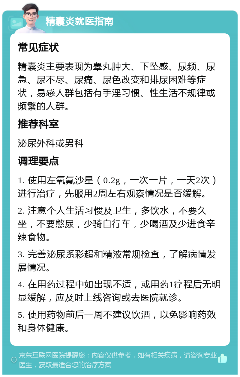 精囊炎就医指南 常见症状 精囊炎主要表现为睾丸肿大、下坠感、尿频、尿急、尿不尽、尿痛、尿色改变和排尿困难等症状，易感人群包括有手淫习惯、性生活不规律或频繁的人群。 推荐科室 泌尿外科或男科 调理要点 1. 使用左氧氟沙星（0.2g，一次一片，一天2次）进行治疗，先服用2周左右观察情况是否缓解。 2. 注意个人生活习惯及卫生，多饮水，不要久坐，不要憋尿，少骑自行车，少喝酒及少进食辛辣食物。 3. 完善泌尿系彩超和精液常规检查，了解病情发展情况。 4. 在用药过程中如出现不适，或用药1疗程后无明显缓解，应及时上线咨询或去医院就诊。 5. 使用药物前后一周不建议饮酒，以免影响药效和身体健康。