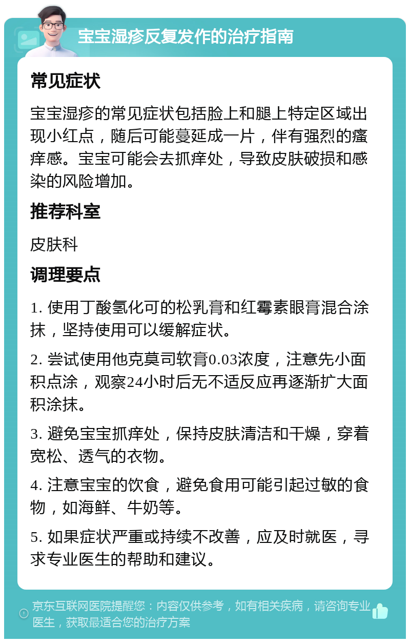 宝宝湿疹反复发作的治疗指南 常见症状 宝宝湿疹的常见症状包括脸上和腿上特定区域出现小红点，随后可能蔓延成一片，伴有强烈的瘙痒感。宝宝可能会去抓痒处，导致皮肤破损和感染的风险增加。 推荐科室 皮肤科 调理要点 1. 使用丁酸氢化可的松乳膏和红霉素眼膏混合涂抹，坚持使用可以缓解症状。 2. 尝试使用他克莫司软膏0.03浓度，注意先小面积点涂，观察24小时后无不适反应再逐渐扩大面积涂抹。 3. 避免宝宝抓痒处，保持皮肤清洁和干燥，穿着宽松、透气的衣物。 4. 注意宝宝的饮食，避免食用可能引起过敏的食物，如海鲜、牛奶等。 5. 如果症状严重或持续不改善，应及时就医，寻求专业医生的帮助和建议。