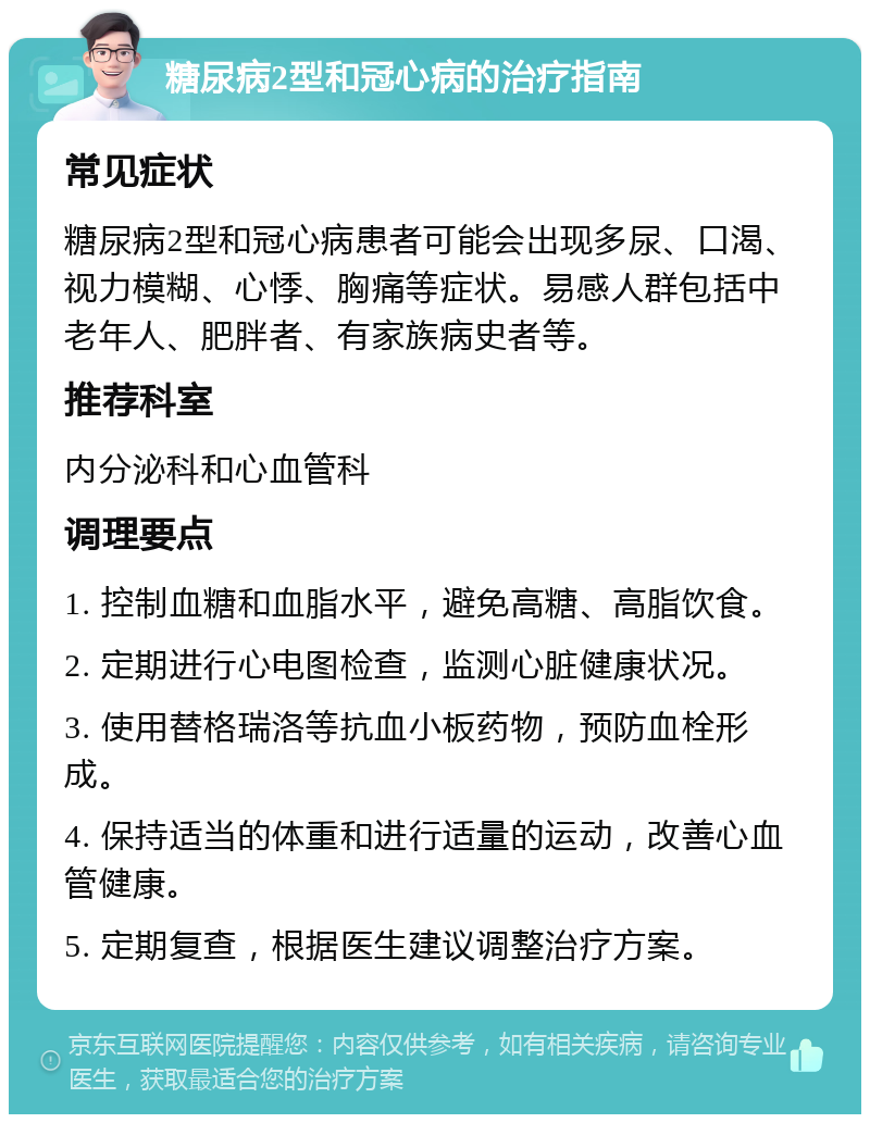 糖尿病2型和冠心病的治疗指南 常见症状 糖尿病2型和冠心病患者可能会出现多尿、口渴、视力模糊、心悸、胸痛等症状。易感人群包括中老年人、肥胖者、有家族病史者等。 推荐科室 内分泌科和心血管科 调理要点 1. 控制血糖和血脂水平，避免高糖、高脂饮食。 2. 定期进行心电图检查，监测心脏健康状况。 3. 使用替格瑞洛等抗血小板药物，预防血栓形成。 4. 保持适当的体重和进行适量的运动，改善心血管健康。 5. 定期复查，根据医生建议调整治疗方案。