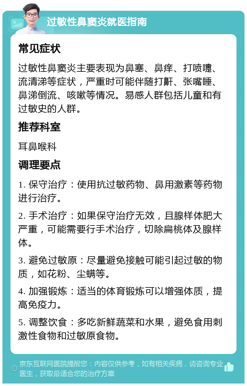 过敏性鼻窦炎就医指南 常见症状 过敏性鼻窦炎主要表现为鼻塞、鼻痒、打喷嚏、流清涕等症状，严重时可能伴随打鼾、张嘴睡、鼻涕倒流、咳嗽等情况。易感人群包括儿童和有过敏史的人群。 推荐科室 耳鼻喉科 调理要点 1. 保守治疗：使用抗过敏药物、鼻用激素等药物进行治疗。 2. 手术治疗：如果保守治疗无效，且腺样体肥大严重，可能需要行手术治疗，切除扁桃体及腺样体。 3. 避免过敏原：尽量避免接触可能引起过敏的物质，如花粉、尘螨等。 4. 加强锻炼：适当的体育锻炼可以增强体质，提高免疫力。 5. 调整饮食：多吃新鲜蔬菜和水果，避免食用刺激性食物和过敏原食物。