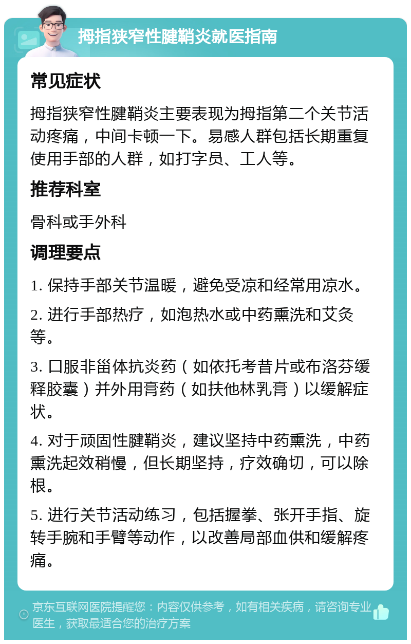 拇指狭窄性腱鞘炎就医指南 常见症状 拇指狭窄性腱鞘炎主要表现为拇指第二个关节活动疼痛，中间卡顿一下。易感人群包括长期重复使用手部的人群，如打字员、工人等。 推荐科室 骨科或手外科 调理要点 1. 保持手部关节温暖，避免受凉和经常用凉水。 2. 进行手部热疗，如泡热水或中药熏洗和艾灸等。 3. 口服非甾体抗炎药（如依托考昔片或布洛芬缓释胶囊）并外用膏药（如扶他林乳膏）以缓解症状。 4. 对于顽固性腱鞘炎，建议坚持中药熏洗，中药熏洗起效稍慢，但长期坚持，疗效确切，可以除根。 5. 进行关节活动练习，包括握拳、张开手指、旋转手腕和手臂等动作，以改善局部血供和缓解疼痛。