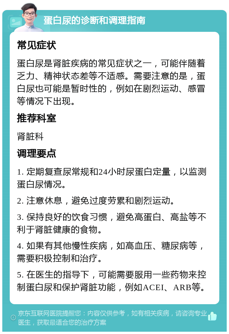 蛋白尿的诊断和调理指南 常见症状 蛋白尿是肾脏疾病的常见症状之一，可能伴随着乏力、精神状态差等不适感。需要注意的是，蛋白尿也可能是暂时性的，例如在剧烈运动、感冒等情况下出现。 推荐科室 肾脏科 调理要点 1. 定期复查尿常规和24小时尿蛋白定量，以监测蛋白尿情况。 2. 注意休息，避免过度劳累和剧烈运动。 3. 保持良好的饮食习惯，避免高蛋白、高盐等不利于肾脏健康的食物。 4. 如果有其他慢性疾病，如高血压、糖尿病等，需要积极控制和治疗。 5. 在医生的指导下，可能需要服用一些药物来控制蛋白尿和保护肾脏功能，例如ACEI、ARB等。