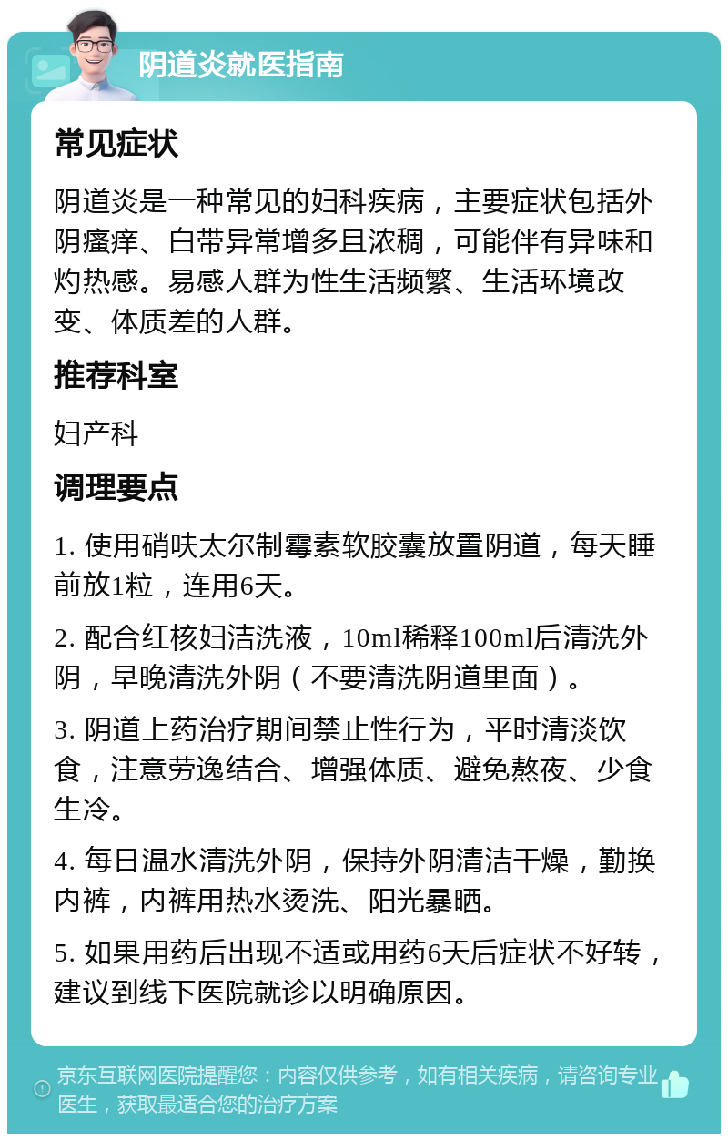 阴道炎就医指南 常见症状 阴道炎是一种常见的妇科疾病，主要症状包括外阴瘙痒、白带异常增多且浓稠，可能伴有异味和灼热感。易感人群为性生活频繁、生活环境改变、体质差的人群。 推荐科室 妇产科 调理要点 1. 使用硝呋太尔制霉素软胶囊放置阴道，每天睡前放1粒，连用6天。 2. 配合红核妇洁洗液，10ml稀释100ml后清洗外阴，早晚清洗外阴（不要清洗阴道里面）。 3. 阴道上药治疗期间禁止性行为，平时清淡饮食，注意劳逸结合、增强体质、避免熬夜、少食生冷。 4. 每日温水清洗外阴，保持外阴清洁干燥，勤换内裤，内裤用热水烫洗、阳光暴晒。 5. 如果用药后出现不适或用药6天后症状不好转，建议到线下医院就诊以明确原因。