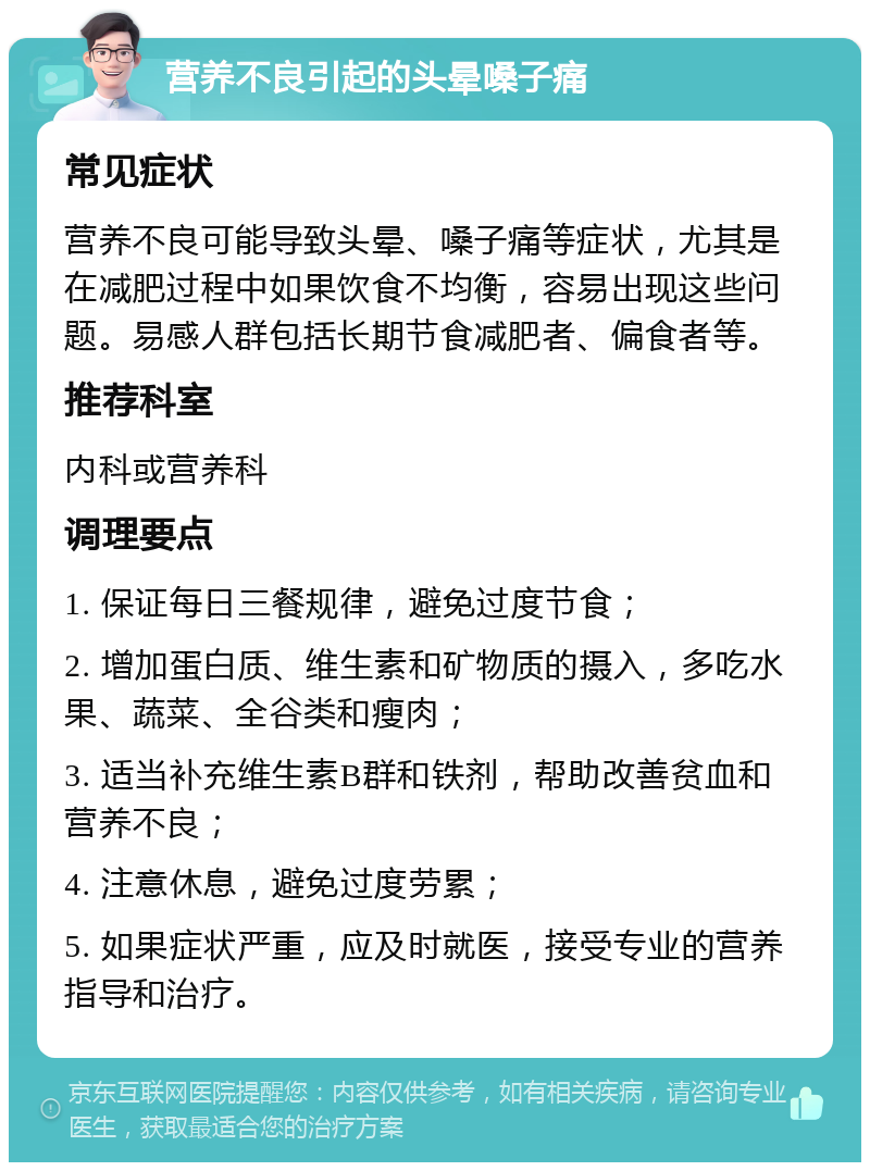 营养不良引起的头晕嗓子痛 常见症状 营养不良可能导致头晕、嗓子痛等症状，尤其是在减肥过程中如果饮食不均衡，容易出现这些问题。易感人群包括长期节食减肥者、偏食者等。 推荐科室 内科或营养科 调理要点 1. 保证每日三餐规律，避免过度节食； 2. 增加蛋白质、维生素和矿物质的摄入，多吃水果、蔬菜、全谷类和瘦肉； 3. 适当补充维生素B群和铁剂，帮助改善贫血和营养不良； 4. 注意休息，避免过度劳累； 5. 如果症状严重，应及时就医，接受专业的营养指导和治疗。