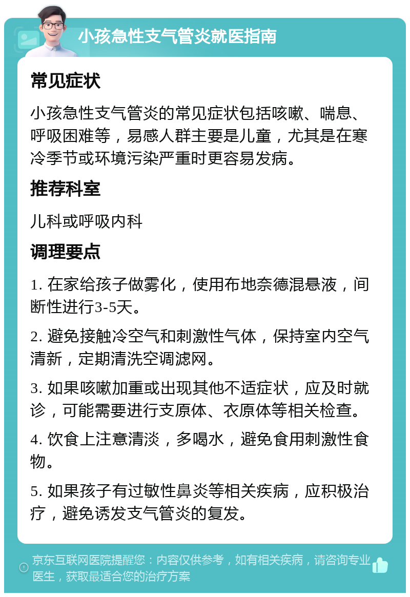 小孩急性支气管炎就医指南 常见症状 小孩急性支气管炎的常见症状包括咳嗽、喘息、呼吸困难等，易感人群主要是儿童，尤其是在寒冷季节或环境污染严重时更容易发病。 推荐科室 儿科或呼吸内科 调理要点 1. 在家给孩子做雾化，使用布地奈德混悬液，间断性进行3-5天。 2. 避免接触冷空气和刺激性气体，保持室内空气清新，定期清洗空调滤网。 3. 如果咳嗽加重或出现其他不适症状，应及时就诊，可能需要进行支原体、衣原体等相关检查。 4. 饮食上注意清淡，多喝水，避免食用刺激性食物。 5. 如果孩子有过敏性鼻炎等相关疾病，应积极治疗，避免诱发支气管炎的复发。