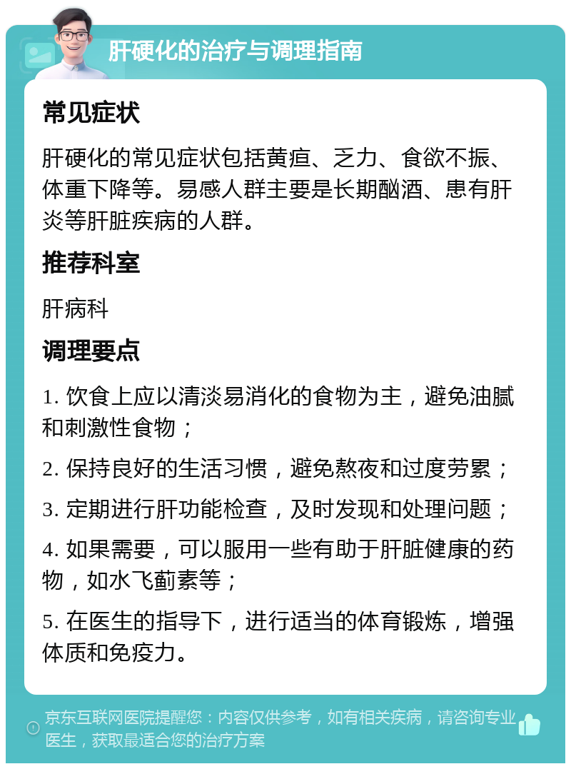 肝硬化的治疗与调理指南 常见症状 肝硬化的常见症状包括黄疸、乏力、食欲不振、体重下降等。易感人群主要是长期酗酒、患有肝炎等肝脏疾病的人群。 推荐科室 肝病科 调理要点 1. 饮食上应以清淡易消化的食物为主，避免油腻和刺激性食物； 2. 保持良好的生活习惯，避免熬夜和过度劳累； 3. 定期进行肝功能检查，及时发现和处理问题； 4. 如果需要，可以服用一些有助于肝脏健康的药物，如水飞蓟素等； 5. 在医生的指导下，进行适当的体育锻炼，增强体质和免疫力。