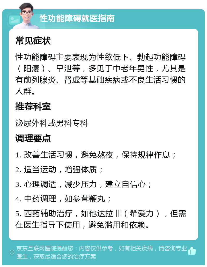 性功能障碍就医指南 常见症状 性功能障碍主要表现为性欲低下、勃起功能障碍（阳痿）、早泄等，多见于中老年男性，尤其是有前列腺炎、肾虚等基础疾病或不良生活习惯的人群。 推荐科室 泌尿外科或男科专科 调理要点 1. 改善生活习惯，避免熬夜，保持规律作息； 2. 适当运动，增强体质； 3. 心理调适，减少压力，建立自信心； 4. 中药调理，如参茸鞭丸； 5. 西药辅助治疗，如他达拉非（希爱力），但需在医生指导下使用，避免滥用和依赖。