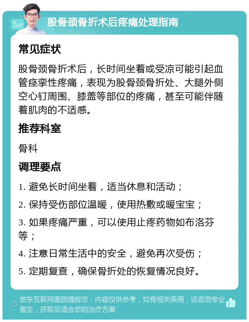 股骨颈骨折术后疼痛处理指南 常见症状 股骨颈骨折术后，长时间坐着或受凉可能引起血管痉挛性疼痛，表现为股骨颈骨折处、大腿外侧空心钉周围、膝盖等部位的疼痛，甚至可能伴随着肌肉的不适感。 推荐科室 骨科 调理要点 1. 避免长时间坐着，适当休息和活动； 2. 保持受伤部位温暖，使用热敷或暖宝宝； 3. 如果疼痛严重，可以使用止疼药物如布洛芬等； 4. 注意日常生活中的安全，避免再次受伤； 5. 定期复查，确保骨折处的恢复情况良好。