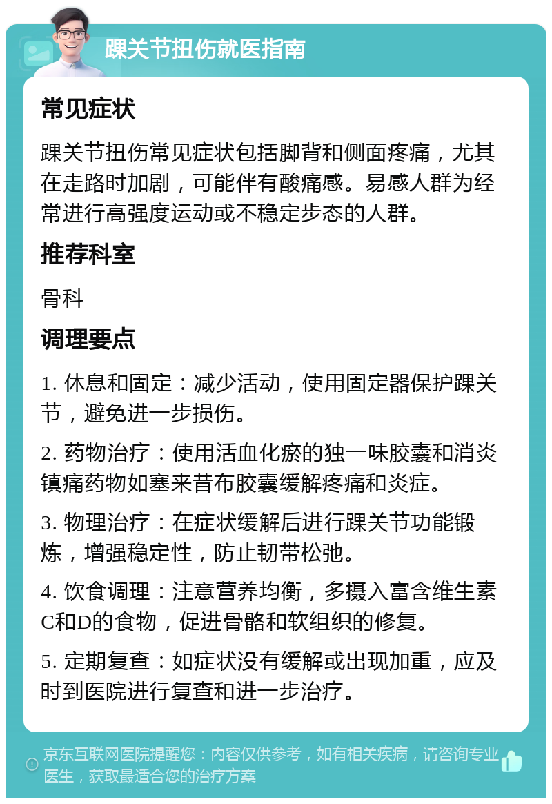 踝关节扭伤就医指南 常见症状 踝关节扭伤常见症状包括脚背和侧面疼痛，尤其在走路时加剧，可能伴有酸痛感。易感人群为经常进行高强度运动或不稳定步态的人群。 推荐科室 骨科 调理要点 1. 休息和固定：减少活动，使用固定器保护踝关节，避免进一步损伤。 2. 药物治疗：使用活血化瘀的独一味胶囊和消炎镇痛药物如塞来昔布胶囊缓解疼痛和炎症。 3. 物理治疗：在症状缓解后进行踝关节功能锻炼，增强稳定性，防止韧带松弛。 4. 饮食调理：注意营养均衡，多摄入富含维生素C和D的食物，促进骨骼和软组织的修复。 5. 定期复查：如症状没有缓解或出现加重，应及时到医院进行复查和进一步治疗。