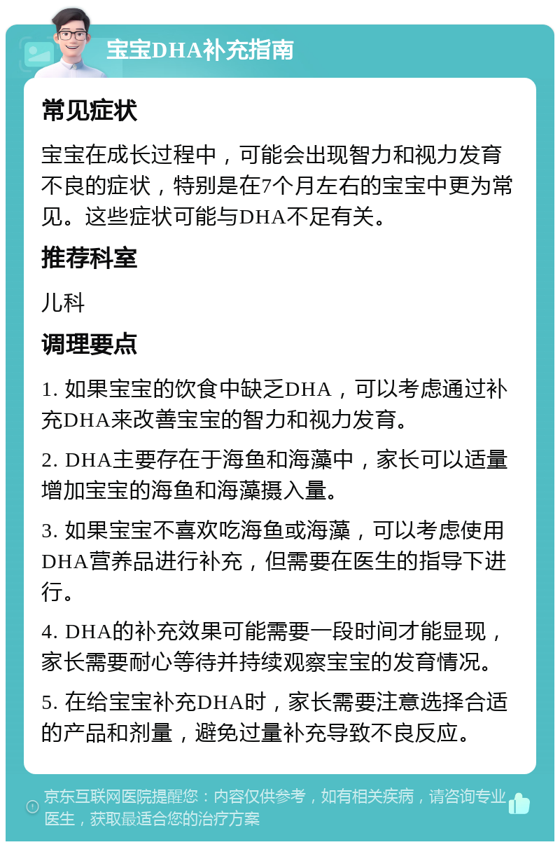 宝宝DHA补充指南 常见症状 宝宝在成长过程中，可能会出现智力和视力发育不良的症状，特别是在7个月左右的宝宝中更为常见。这些症状可能与DHA不足有关。 推荐科室 儿科 调理要点 1. 如果宝宝的饮食中缺乏DHA，可以考虑通过补充DHA来改善宝宝的智力和视力发育。 2. DHA主要存在于海鱼和海藻中，家长可以适量增加宝宝的海鱼和海藻摄入量。 3. 如果宝宝不喜欢吃海鱼或海藻，可以考虑使用DHA营养品进行补充，但需要在医生的指导下进行。 4. DHA的补充效果可能需要一段时间才能显现，家长需要耐心等待并持续观察宝宝的发育情况。 5. 在给宝宝补充DHA时，家长需要注意选择合适的产品和剂量，避免过量补充导致不良反应。