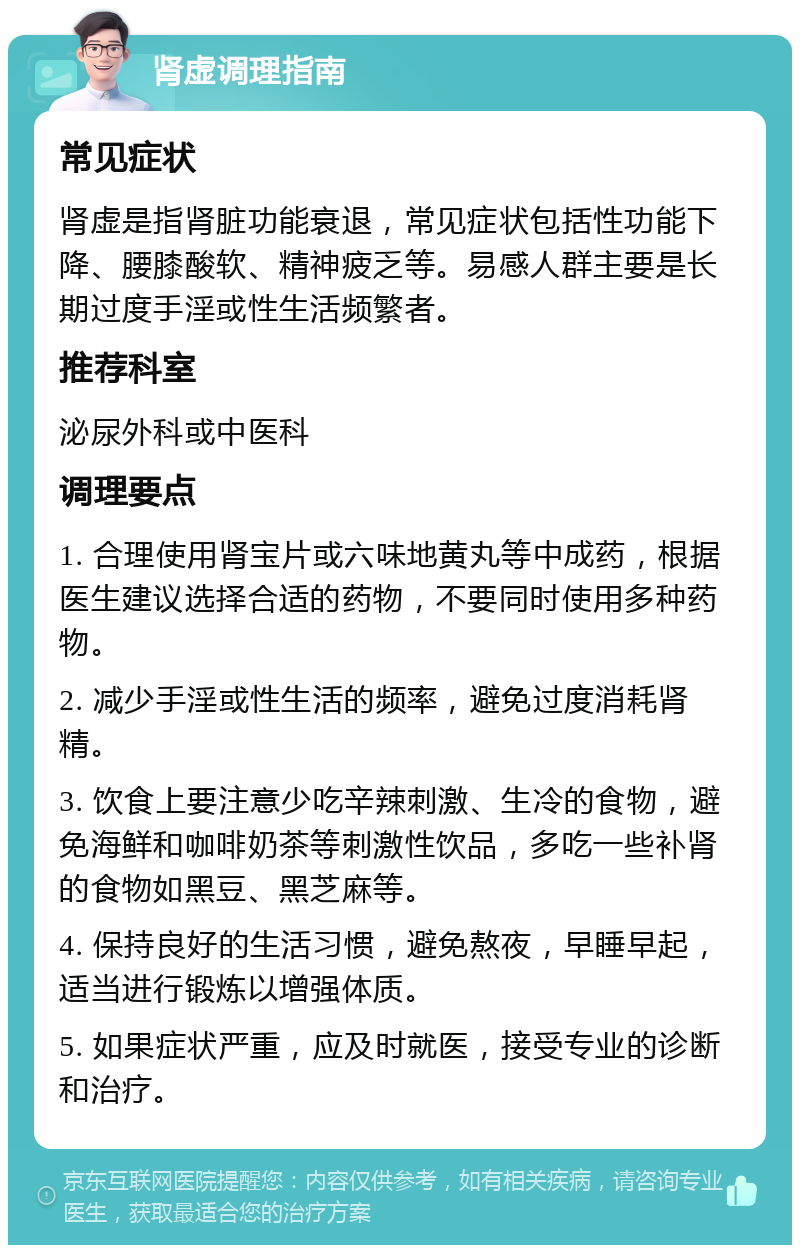 肾虚调理指南 常见症状 肾虚是指肾脏功能衰退，常见症状包括性功能下降、腰膝酸软、精神疲乏等。易感人群主要是长期过度手淫或性生活频繁者。 推荐科室 泌尿外科或中医科 调理要点 1. 合理使用肾宝片或六味地黄丸等中成药，根据医生建议选择合适的药物，不要同时使用多种药物。 2. 减少手淫或性生活的频率，避免过度消耗肾精。 3. 饮食上要注意少吃辛辣刺激、生冷的食物，避免海鲜和咖啡奶茶等刺激性饮品，多吃一些补肾的食物如黑豆、黑芝麻等。 4. 保持良好的生活习惯，避免熬夜，早睡早起，适当进行锻炼以增强体质。 5. 如果症状严重，应及时就医，接受专业的诊断和治疗。