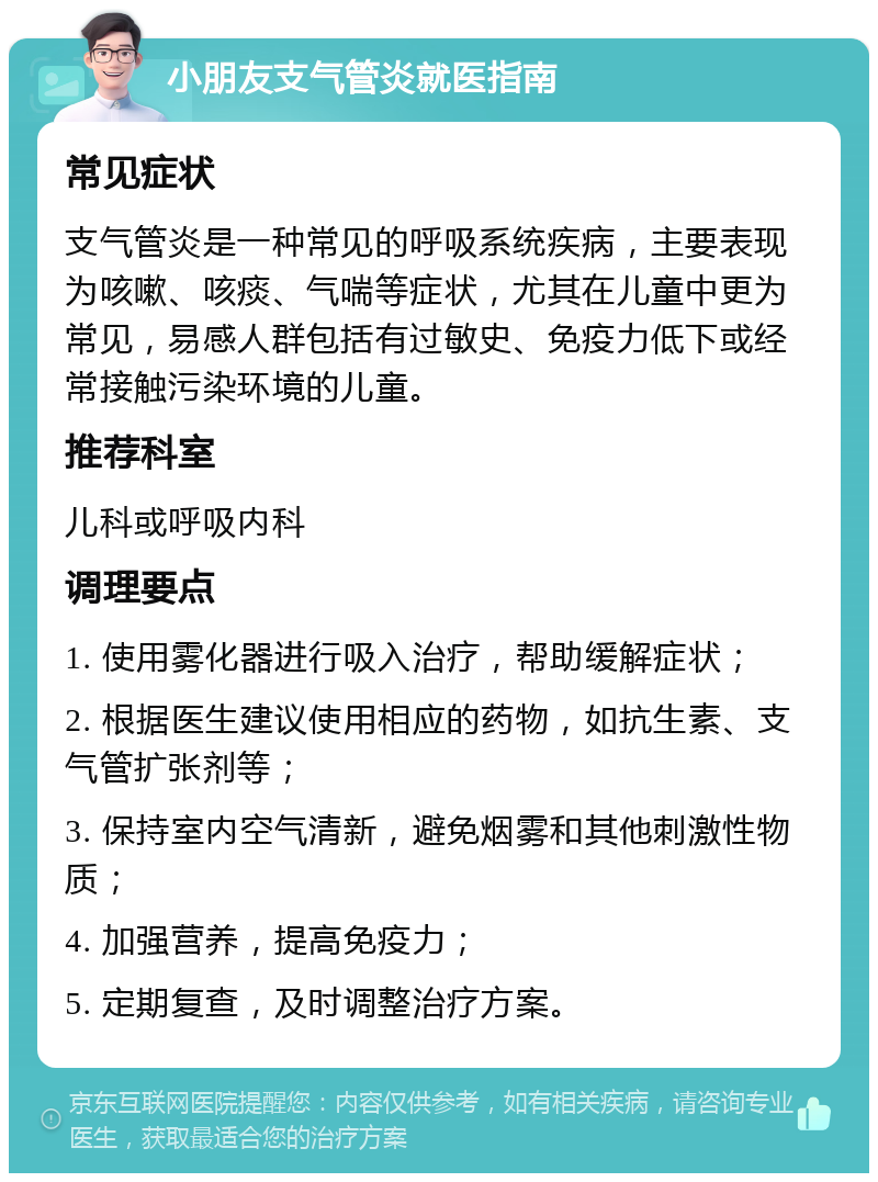 小朋友支气管炎就医指南 常见症状 支气管炎是一种常见的呼吸系统疾病，主要表现为咳嗽、咳痰、气喘等症状，尤其在儿童中更为常见，易感人群包括有过敏史、免疫力低下或经常接触污染环境的儿童。 推荐科室 儿科或呼吸内科 调理要点 1. 使用雾化器进行吸入治疗，帮助缓解症状； 2. 根据医生建议使用相应的药物，如抗生素、支气管扩张剂等； 3. 保持室内空气清新，避免烟雾和其他刺激性物质； 4. 加强营养，提高免疫力； 5. 定期复查，及时调整治疗方案。