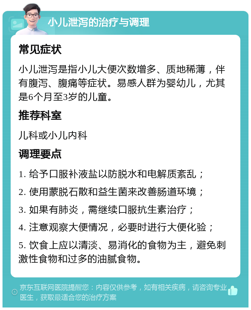 小儿泄泻的治疗与调理 常见症状 小儿泄泻是指小儿大便次数增多、质地稀薄，伴有腹泻、腹痛等症状。易感人群为婴幼儿，尤其是6个月至3岁的儿童。 推荐科室 儿科或小儿内科 调理要点 1. 给予口服补液盐以防脱水和电解质紊乱； 2. 使用蒙脱石散和益生菌来改善肠道环境； 3. 如果有肺炎，需继续口服抗生素治疗； 4. 注意观察大便情况，必要时进行大便化验； 5. 饮食上应以清淡、易消化的食物为主，避免刺激性食物和过多的油腻食物。