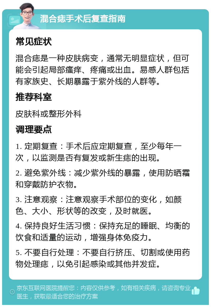 混合痣手术后复查指南 常见症状 混合痣是一种皮肤病变，通常无明显症状，但可能会引起局部瘙痒、疼痛或出血。易感人群包括有家族史、长期暴露于紫外线的人群等。 推荐科室 皮肤科或整形外科 调理要点 1. 定期复查：手术后应定期复查，至少每年一次，以监测是否有复发或新生痣的出现。 2. 避免紫外线：减少紫外线的暴露，使用防晒霜和穿戴防护衣物。 3. 注意观察：注意观察手术部位的变化，如颜色、大小、形状等的改变，及时就医。 4. 保持良好生活习惯：保持充足的睡眠、均衡的饮食和适量的运动，增强身体免疫力。 5. 不要自行处理：不要自行挤压、切割或使用药物处理痣，以免引起感染或其他并发症。