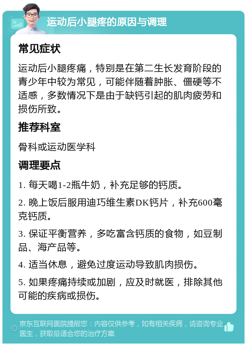 运动后小腿疼的原因与调理 常见症状 运动后小腿疼痛，特别是在第二生长发育阶段的青少年中较为常见，可能伴随着肿胀、僵硬等不适感，多数情况下是由于缺钙引起的肌肉疲劳和损伤所致。 推荐科室 骨科或运动医学科 调理要点 1. 每天喝1-2瓶牛奶，补充足够的钙质。 2. 晚上饭后服用迪巧维生素DK钙片，补充600毫克钙质。 3. 保证平衡营养，多吃富含钙质的食物，如豆制品、海产品等。 4. 适当休息，避免过度运动导致肌肉损伤。 5. 如果疼痛持续或加剧，应及时就医，排除其他可能的疾病或损伤。