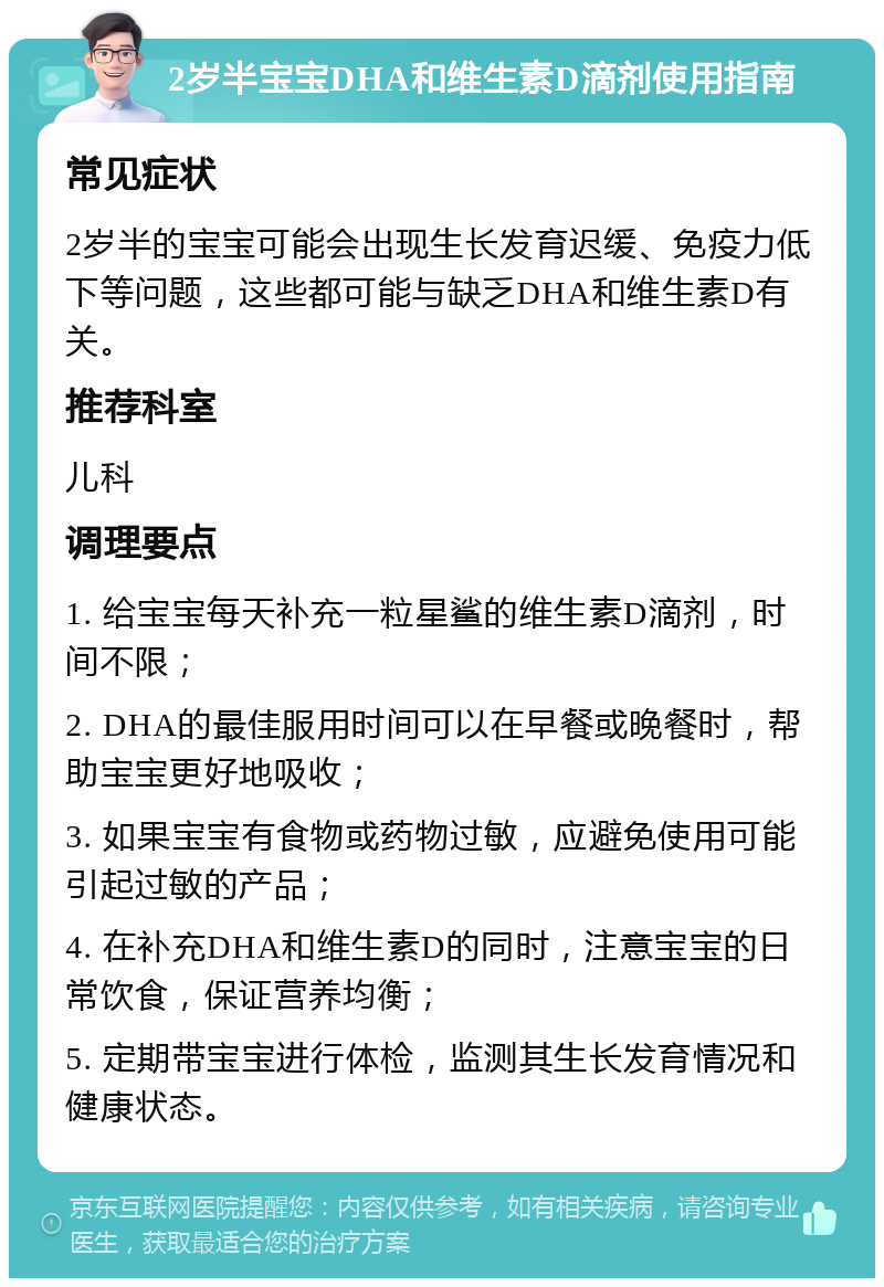 2岁半宝宝DHA和维生素D滴剂使用指南 常见症状 2岁半的宝宝可能会出现生长发育迟缓、免疫力低下等问题，这些都可能与缺乏DHA和维生素D有关。 推荐科室 儿科 调理要点 1. 给宝宝每天补充一粒星鲨的维生素D滴剂，时间不限； 2. DHA的最佳服用时间可以在早餐或晚餐时，帮助宝宝更好地吸收； 3. 如果宝宝有食物或药物过敏，应避免使用可能引起过敏的产品； 4. 在补充DHA和维生素D的同时，注意宝宝的日常饮食，保证营养均衡； 5. 定期带宝宝进行体检，监测其生长发育情况和健康状态。