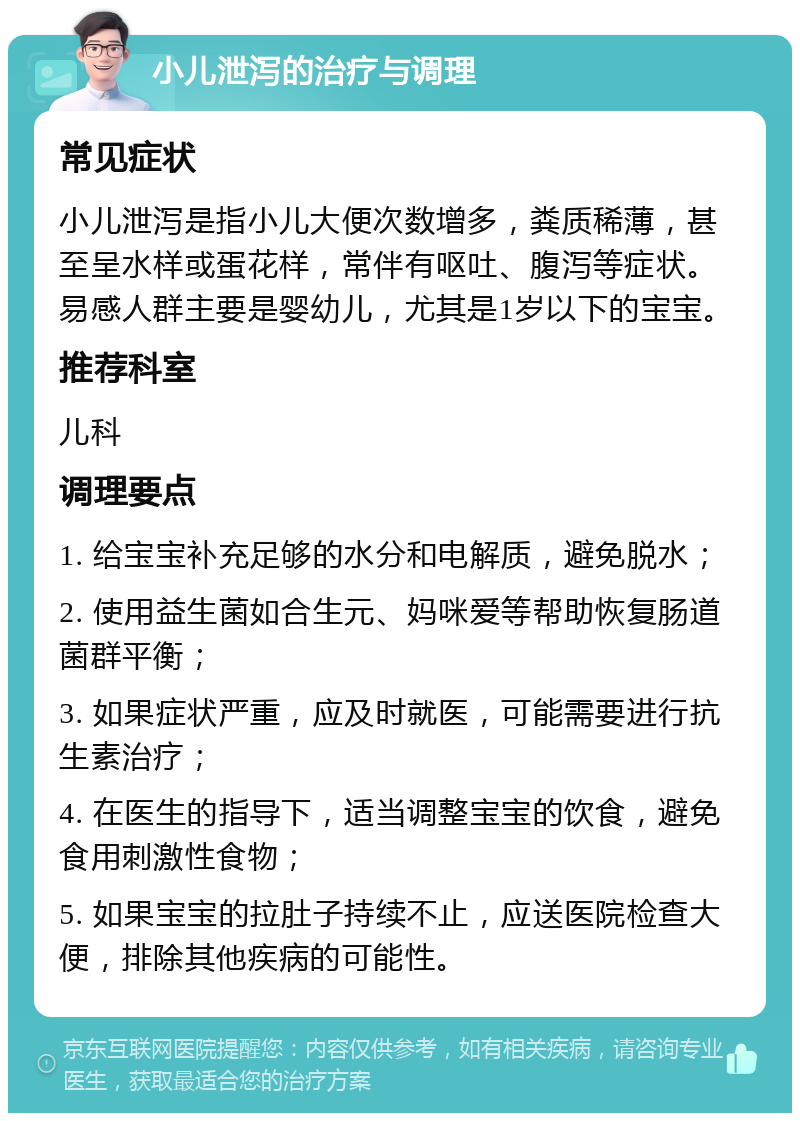 小儿泄泻的治疗与调理 常见症状 小儿泄泻是指小儿大便次数增多，粪质稀薄，甚至呈水样或蛋花样，常伴有呕吐、腹泻等症状。易感人群主要是婴幼儿，尤其是1岁以下的宝宝。 推荐科室 儿科 调理要点 1. 给宝宝补充足够的水分和电解质，避免脱水； 2. 使用益生菌如合生元、妈咪爱等帮助恢复肠道菌群平衡； 3. 如果症状严重，应及时就医，可能需要进行抗生素治疗； 4. 在医生的指导下，适当调整宝宝的饮食，避免食用刺激性食物； 5. 如果宝宝的拉肚子持续不止，应送医院检查大便，排除其他疾病的可能性。