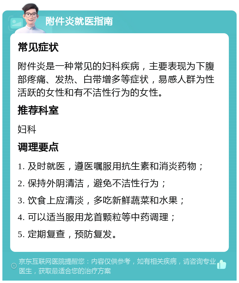 附件炎就医指南 常见症状 附件炎是一种常见的妇科疾病，主要表现为下腹部疼痛、发热、白带增多等症状，易感人群为性活跃的女性和有不洁性行为的女性。 推荐科室 妇科 调理要点 1. 及时就医，遵医嘱服用抗生素和消炎药物； 2. 保持外阴清洁，避免不洁性行为； 3. 饮食上应清淡，多吃新鲜蔬菜和水果； 4. 可以适当服用龙首颗粒等中药调理； 5. 定期复查，预防复发。