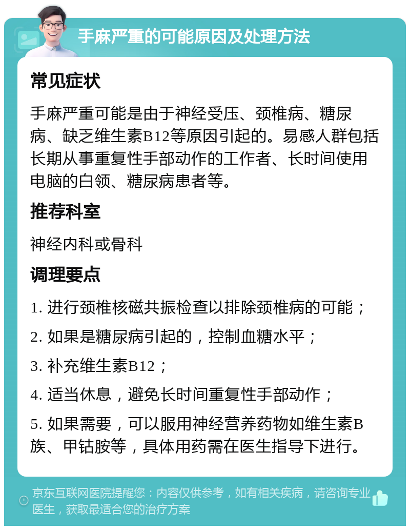 手麻严重的可能原因及处理方法 常见症状 手麻严重可能是由于神经受压、颈椎病、糖尿病、缺乏维生素B12等原因引起的。易感人群包括长期从事重复性手部动作的工作者、长时间使用电脑的白领、糖尿病患者等。 推荐科室 神经内科或骨科 调理要点 1. 进行颈椎核磁共振检查以排除颈椎病的可能； 2. 如果是糖尿病引起的，控制血糖水平； 3. 补充维生素B12； 4. 适当休息，避免长时间重复性手部动作； 5. 如果需要，可以服用神经营养药物如维生素B族、甲钴胺等，具体用药需在医生指导下进行。