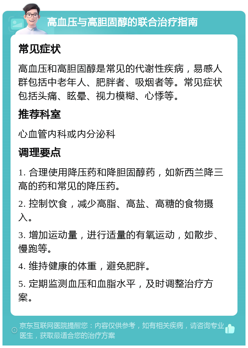 高血压与高胆固醇的联合治疗指南 常见症状 高血压和高胆固醇是常见的代谢性疾病，易感人群包括中老年人、肥胖者、吸烟者等。常见症状包括头痛、眩晕、视力模糊、心悸等。 推荐科室 心血管内科或内分泌科 调理要点 1. 合理使用降压药和降胆固醇药，如新西兰降三高的药和常见的降压药。 2. 控制饮食，减少高脂、高盐、高糖的食物摄入。 3. 增加运动量，进行适量的有氧运动，如散步、慢跑等。 4. 维持健康的体重，避免肥胖。 5. 定期监测血压和血脂水平，及时调整治疗方案。