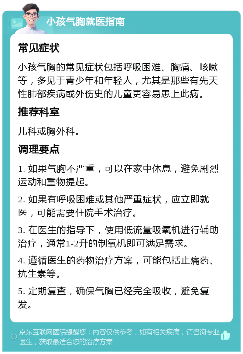 小孩气胸就医指南 常见症状 小孩气胸的常见症状包括呼吸困难、胸痛、咳嗽等，多见于青少年和年轻人，尤其是那些有先天性肺部疾病或外伤史的儿童更容易患上此病。 推荐科室 儿科或胸外科。 调理要点 1. 如果气胸不严重，可以在家中休息，避免剧烈运动和重物提起。 2. 如果有呼吸困难或其他严重症状，应立即就医，可能需要住院手术治疗。 3. 在医生的指导下，使用低流量吸氧机进行辅助治疗，通常1-2升的制氧机即可满足需求。 4. 遵循医生的药物治疗方案，可能包括止痛药、抗生素等。 5. 定期复查，确保气胸已经完全吸收，避免复发。