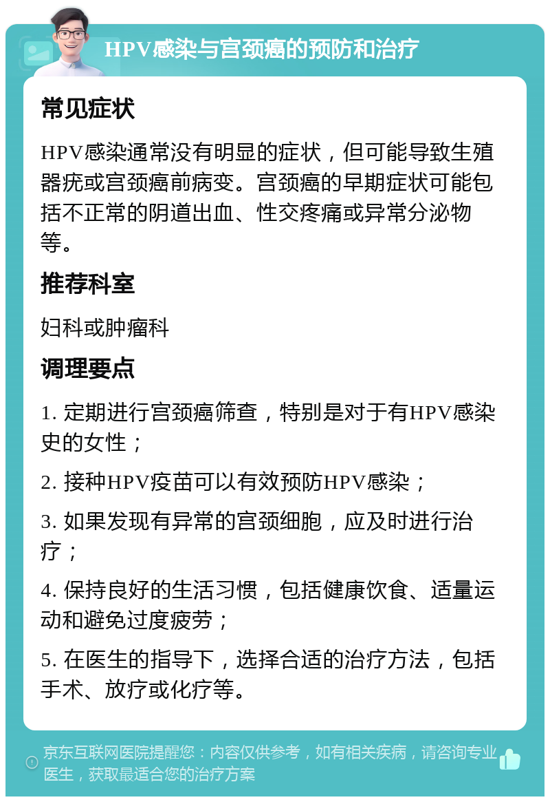 HPV感染与宫颈癌的预防和治疗 常见症状 HPV感染通常没有明显的症状，但可能导致生殖器疣或宫颈癌前病变。宫颈癌的早期症状可能包括不正常的阴道出血、性交疼痛或异常分泌物等。 推荐科室 妇科或肿瘤科 调理要点 1. 定期进行宫颈癌筛查，特别是对于有HPV感染史的女性； 2. 接种HPV疫苗可以有效预防HPV感染； 3. 如果发现有异常的宫颈细胞，应及时进行治疗； 4. 保持良好的生活习惯，包括健康饮食、适量运动和避免过度疲劳； 5. 在医生的指导下，选择合适的治疗方法，包括手术、放疗或化疗等。