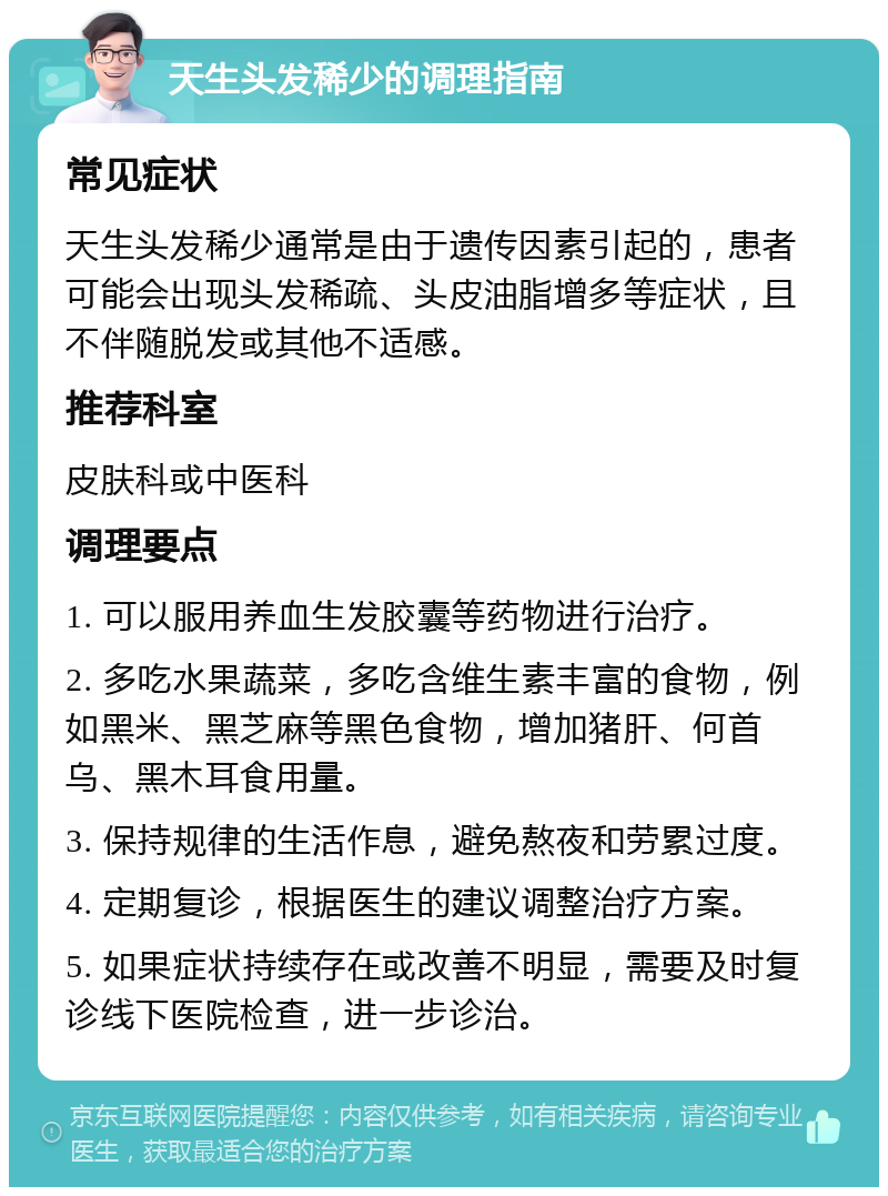 天生头发稀少的调理指南 常见症状 天生头发稀少通常是由于遗传因素引起的，患者可能会出现头发稀疏、头皮油脂增多等症状，且不伴随脱发或其他不适感。 推荐科室 皮肤科或中医科 调理要点 1. 可以服用养血生发胶囊等药物进行治疗。 2. 多吃水果蔬菜，多吃含维生素丰富的食物，例如黑米、黑芝麻等黑色食物，增加猪肝、何首乌、黑木耳食用量。 3. 保持规律的生活作息，避免熬夜和劳累过度。 4. 定期复诊，根据医生的建议调整治疗方案。 5. 如果症状持续存在或改善不明显，需要及时复诊线下医院检查，进一步诊治。