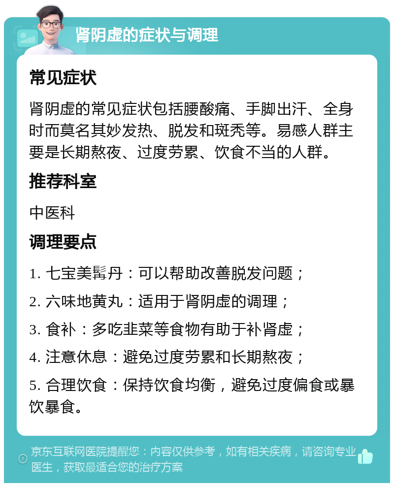 肾阴虚的症状与调理 常见症状 肾阴虚的常见症状包括腰酸痛、手脚出汗、全身时而莫名其妙发热、脱发和斑秃等。易感人群主要是长期熬夜、过度劳累、饮食不当的人群。 推荐科室 中医科 调理要点 1. 七宝美髯丹：可以帮助改善脱发问题； 2. 六味地黄丸：适用于肾阴虚的调理； 3. 食补：多吃韭菜等食物有助于补肾虚； 4. 注意休息：避免过度劳累和长期熬夜； 5. 合理饮食：保持饮食均衡，避免过度偏食或暴饮暴食。