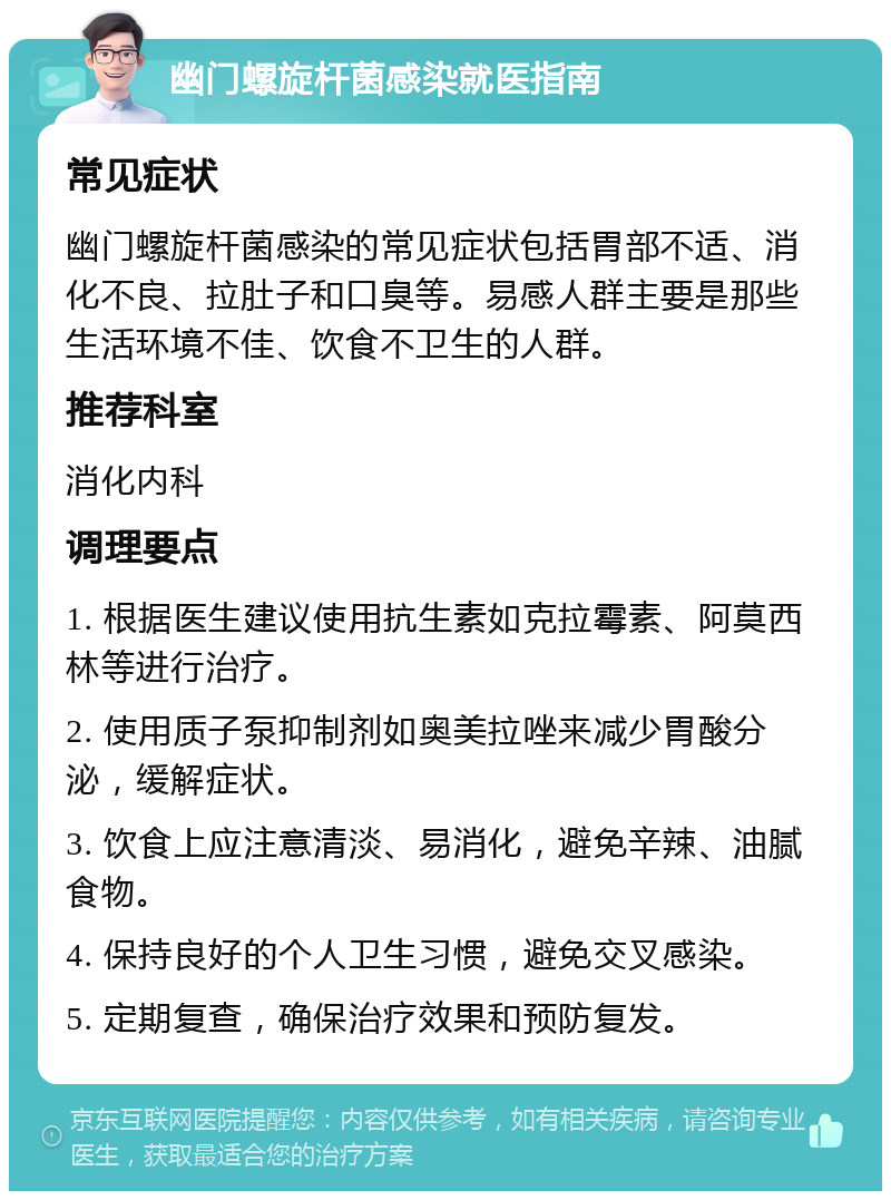 幽门螺旋杆菌感染就医指南 常见症状 幽门螺旋杆菌感染的常见症状包括胃部不适、消化不良、拉肚子和口臭等。易感人群主要是那些生活环境不佳、饮食不卫生的人群。 推荐科室 消化内科 调理要点 1. 根据医生建议使用抗生素如克拉霉素、阿莫西林等进行治疗。 2. 使用质子泵抑制剂如奥美拉唑来减少胃酸分泌，缓解症状。 3. 饮食上应注意清淡、易消化，避免辛辣、油腻食物。 4. 保持良好的个人卫生习惯，避免交叉感染。 5. 定期复查，确保治疗效果和预防复发。