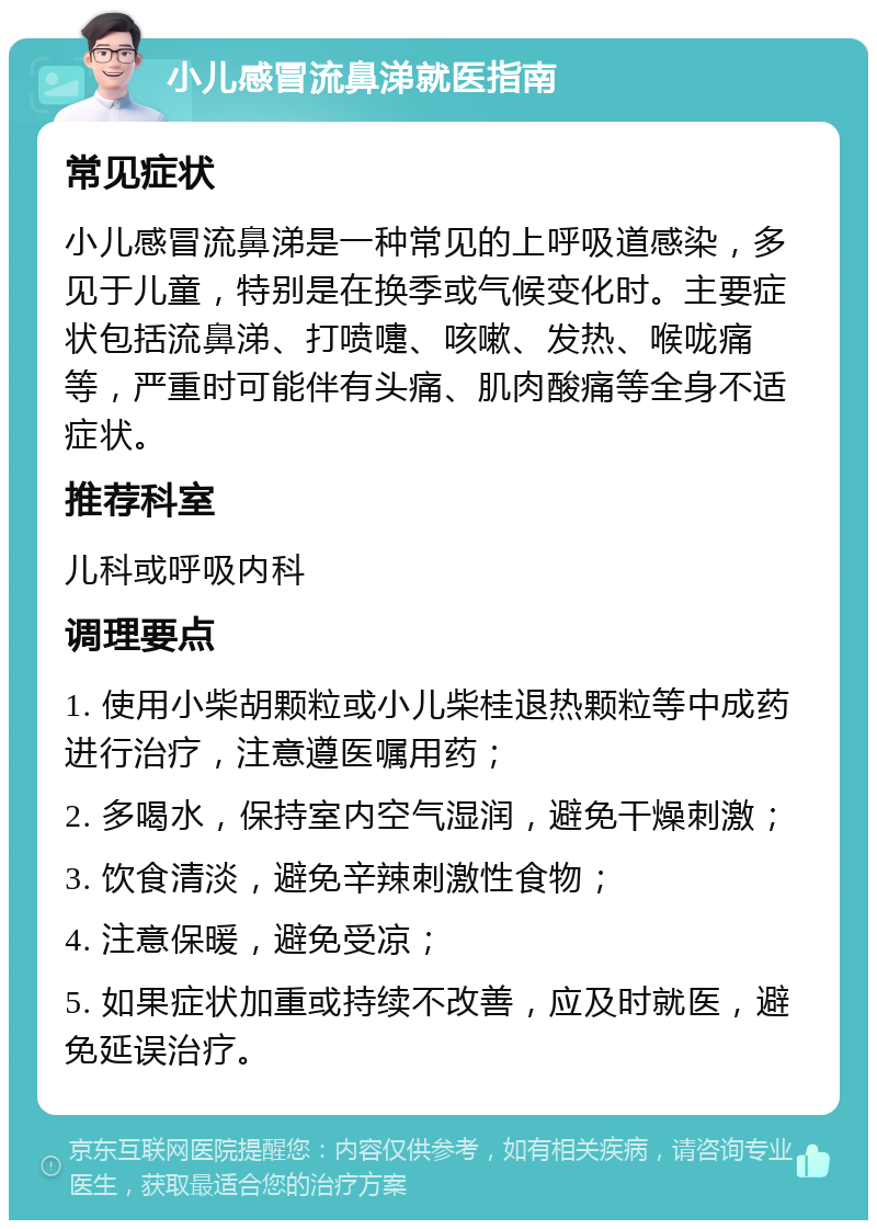 小儿感冒流鼻涕就医指南 常见症状 小儿感冒流鼻涕是一种常见的上呼吸道感染，多见于儿童，特别是在换季或气候变化时。主要症状包括流鼻涕、打喷嚏、咳嗽、发热、喉咙痛等，严重时可能伴有头痛、肌肉酸痛等全身不适症状。 推荐科室 儿科或呼吸内科 调理要点 1. 使用小柴胡颗粒或小儿柴桂退热颗粒等中成药进行治疗，注意遵医嘱用药； 2. 多喝水，保持室内空气湿润，避免干燥刺激； 3. 饮食清淡，避免辛辣刺激性食物； 4. 注意保暖，避免受凉； 5. 如果症状加重或持续不改善，应及时就医，避免延误治疗。