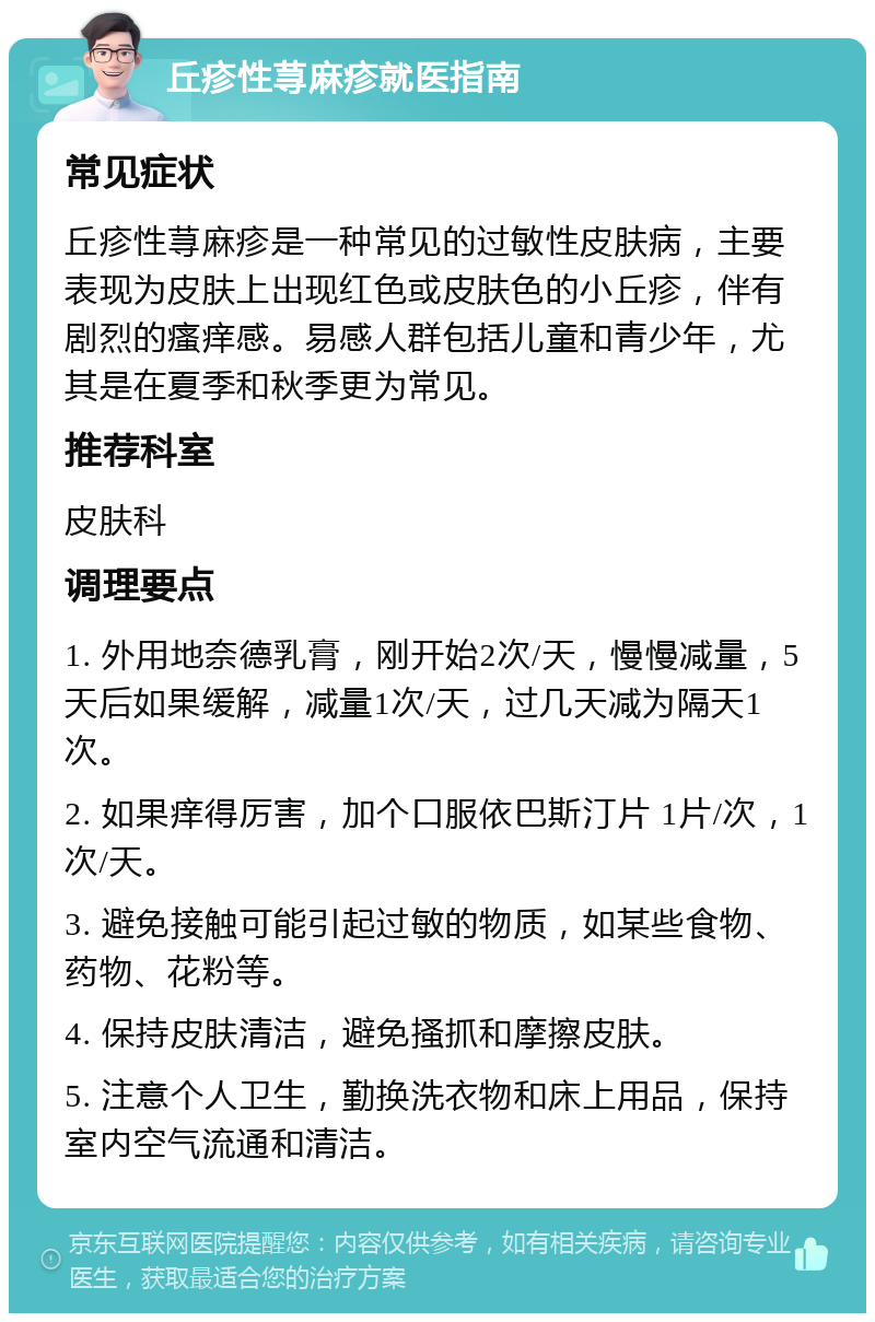 丘疹性荨麻疹就医指南 常见症状 丘疹性荨麻疹是一种常见的过敏性皮肤病，主要表现为皮肤上出现红色或皮肤色的小丘疹，伴有剧烈的瘙痒感。易感人群包括儿童和青少年，尤其是在夏季和秋季更为常见。 推荐科室 皮肤科 调理要点 1. 外用地奈德乳膏，刚开始2次/天，慢慢减量，5天后如果缓解，减量1次/天，过几天减为隔天1次。 2. 如果痒得厉害，加个口服依巴斯汀片 1片/次，1次/天。 3. 避免接触可能引起过敏的物质，如某些食物、药物、花粉等。 4. 保持皮肤清洁，避免搔抓和摩擦皮肤。 5. 注意个人卫生，勤换洗衣物和床上用品，保持室内空气流通和清洁。