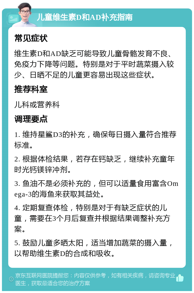 儿童维生素D和AD补充指南 常见症状 维生素D和AD缺乏可能导致儿童骨骼发育不良、免疫力下降等问题。特别是对于平时蔬菜摄入较少、日晒不足的儿童更容易出现这些症状。 推荐科室 儿科或营养科 调理要点 1. 维持星鲨D3的补充，确保每日摄入量符合推荐标准。 2. 根据体检结果，若存在钙缺乏，继续补充童年时光钙镁锌冲剂。 3. 鱼油不是必须补充的，但可以适量食用富含Omega-3的海鱼来获取其益处。 4. 定期复查体检，特别是对于有缺乏症状的儿童，需要在3个月后复查并根据结果调整补充方案。 5. 鼓励儿童多晒太阳，适当增加蔬菜的摄入量，以帮助维生素D的合成和吸收。