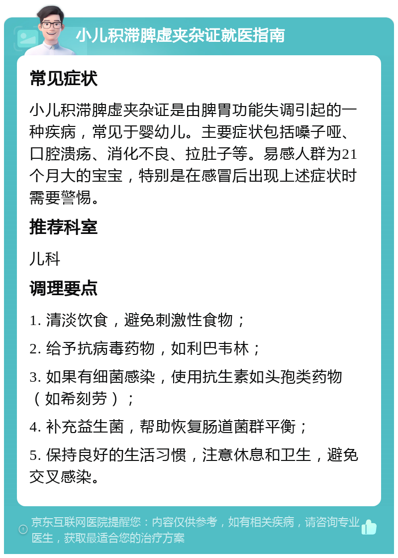 小儿积滞脾虚夹杂证就医指南 常见症状 小儿积滞脾虚夹杂证是由脾胃功能失调引起的一种疾病，常见于婴幼儿。主要症状包括嗓子哑、口腔溃疡、消化不良、拉肚子等。易感人群为21个月大的宝宝，特别是在感冒后出现上述症状时需要警惕。 推荐科室 儿科 调理要点 1. 清淡饮食，避免刺激性食物； 2. 给予抗病毒药物，如利巴韦林； 3. 如果有细菌感染，使用抗生素如头孢类药物（如希刻劳）； 4. 补充益生菌，帮助恢复肠道菌群平衡； 5. 保持良好的生活习惯，注意休息和卫生，避免交叉感染。