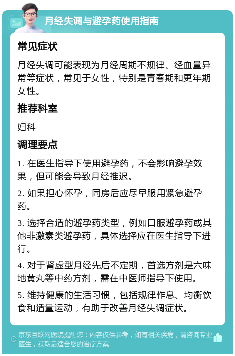 月经失调与避孕药使用指南 常见症状 月经失调可能表现为月经周期不规律、经血量异常等症状，常见于女性，特别是青春期和更年期女性。 推荐科室 妇科 调理要点 1. 在医生指导下使用避孕药，不会影响避孕效果，但可能会导致月经推迟。 2. 如果担心怀孕，同房后应尽早服用紧急避孕药。 3. 选择合适的避孕药类型，例如口服避孕药或其他非激素类避孕药，具体选择应在医生指导下进行。 4. 对于肾虚型月经先后不定期，首选方剂是六味地黄丸等中药方剂，需在中医师指导下使用。 5. 维持健康的生活习惯，包括规律作息、均衡饮食和适量运动，有助于改善月经失调症状。