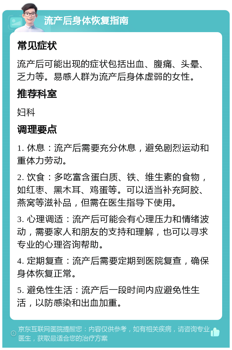 流产后身体恢复指南 常见症状 流产后可能出现的症状包括出血、腹痛、头晕、乏力等。易感人群为流产后身体虚弱的女性。 推荐科室 妇科 调理要点 1. 休息：流产后需要充分休息，避免剧烈运动和重体力劳动。 2. 饮食：多吃富含蛋白质、铁、维生素的食物，如红枣、黑木耳、鸡蛋等。可以适当补充阿胶、燕窝等滋补品，但需在医生指导下使用。 3. 心理调适：流产后可能会有心理压力和情绪波动，需要家人和朋友的支持和理解，也可以寻求专业的心理咨询帮助。 4. 定期复查：流产后需要定期到医院复查，确保身体恢复正常。 5. 避免性生活：流产后一段时间内应避免性生活，以防感染和出血加重。