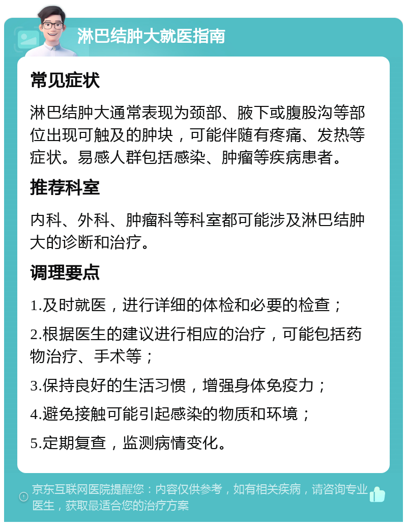 淋巴结肿大就医指南 常见症状 淋巴结肿大通常表现为颈部、腋下或腹股沟等部位出现可触及的肿块，可能伴随有疼痛、发热等症状。易感人群包括感染、肿瘤等疾病患者。 推荐科室 内科、外科、肿瘤科等科室都可能涉及淋巴结肿大的诊断和治疗。 调理要点 1.及时就医，进行详细的体检和必要的检查； 2.根据医生的建议进行相应的治疗，可能包括药物治疗、手术等； 3.保持良好的生活习惯，增强身体免疫力； 4.避免接触可能引起感染的物质和环境； 5.定期复查，监测病情变化。