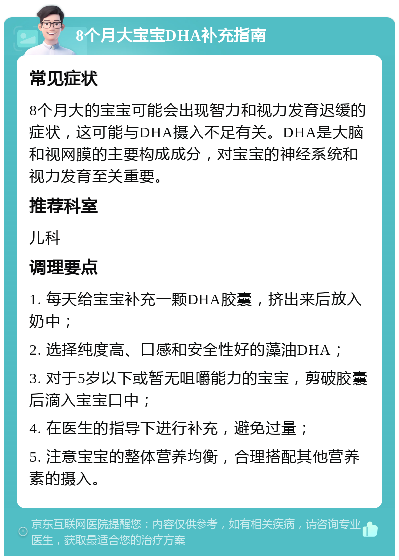 8个月大宝宝DHA补充指南 常见症状 8个月大的宝宝可能会出现智力和视力发育迟缓的症状，这可能与DHA摄入不足有关。DHA是大脑和视网膜的主要构成成分，对宝宝的神经系统和视力发育至关重要。 推荐科室 儿科 调理要点 1. 每天给宝宝补充一颗DHA胶囊，挤出来后放入奶中； 2. 选择纯度高、口感和安全性好的藻油DHA； 3. 对于5岁以下或暂无咀嚼能力的宝宝，剪破胶囊后滴入宝宝口中； 4. 在医生的指导下进行补充，避免过量； 5. 注意宝宝的整体营养均衡，合理搭配其他营养素的摄入。