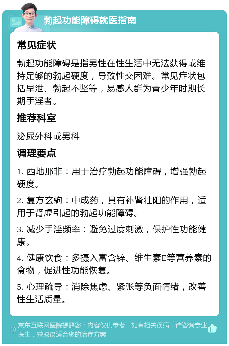 勃起功能障碍就医指南 常见症状 勃起功能障碍是指男性在性生活中无法获得或维持足够的勃起硬度，导致性交困难。常见症状包括早泄、勃起不坚等，易感人群为青少年时期长期手淫者。 推荐科室 泌尿外科或男科 调理要点 1. 西地那非：用于治疗勃起功能障碍，增强勃起硬度。 2. 复方玄驹：中成药，具有补肾壮阳的作用，适用于肾虚引起的勃起功能障碍。 3. 减少手淫频率：避免过度刺激，保护性功能健康。 4. 健康饮食：多摄入富含锌、维生素E等营养素的食物，促进性功能恢复。 5. 心理疏导：消除焦虑、紧张等负面情绪，改善性生活质量。