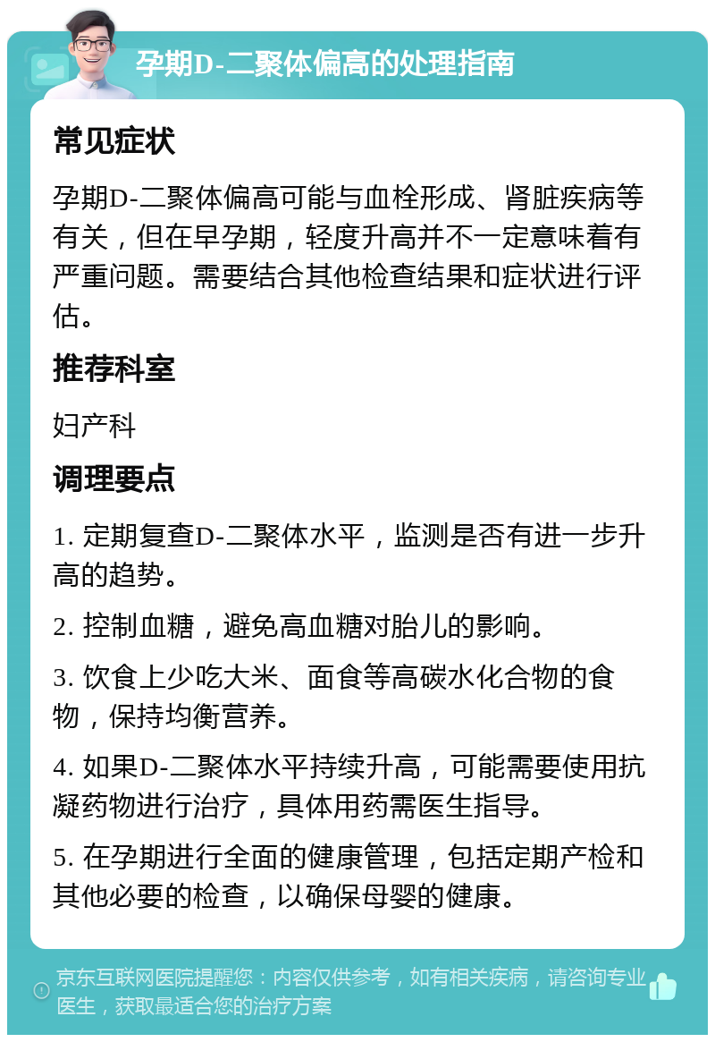 孕期D-二聚体偏高的处理指南 常见症状 孕期D-二聚体偏高可能与血栓形成、肾脏疾病等有关，但在早孕期，轻度升高并不一定意味着有严重问题。需要结合其他检查结果和症状进行评估。 推荐科室 妇产科 调理要点 1. 定期复查D-二聚体水平，监测是否有进一步升高的趋势。 2. 控制血糖，避免高血糖对胎儿的影响。 3. 饮食上少吃大米、面食等高碳水化合物的食物，保持均衡营养。 4. 如果D-二聚体水平持续升高，可能需要使用抗凝药物进行治疗，具体用药需医生指导。 5. 在孕期进行全面的健康管理，包括定期产检和其他必要的检查，以确保母婴的健康。