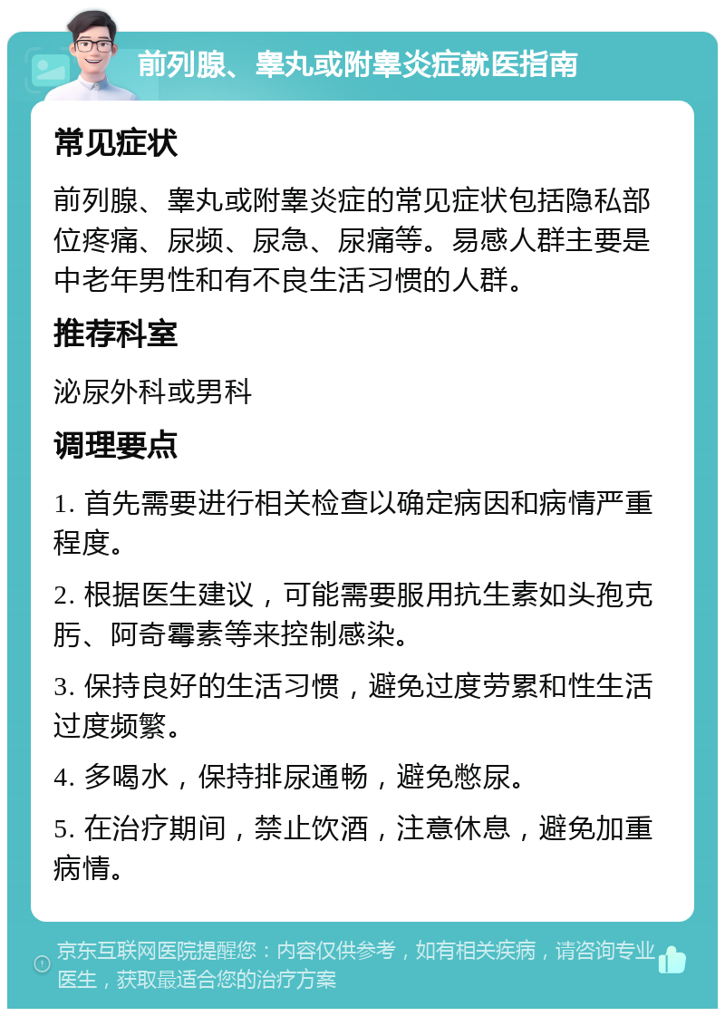 前列腺、睾丸或附睾炎症就医指南 常见症状 前列腺、睾丸或附睾炎症的常见症状包括隐私部位疼痛、尿频、尿急、尿痛等。易感人群主要是中老年男性和有不良生活习惯的人群。 推荐科室 泌尿外科或男科 调理要点 1. 首先需要进行相关检查以确定病因和病情严重程度。 2. 根据医生建议，可能需要服用抗生素如头孢克肟、阿奇霉素等来控制感染。 3. 保持良好的生活习惯，避免过度劳累和性生活过度频繁。 4. 多喝水，保持排尿通畅，避免憋尿。 5. 在治疗期间，禁止饮酒，注意休息，避免加重病情。