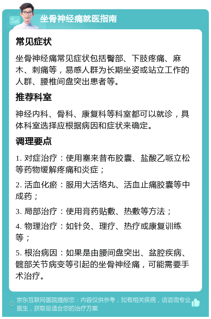 坐骨神经痛就医指南 常见症状 坐骨神经痛常见症状包括臀部、下肢疼痛、麻木、刺痛等，易感人群为长期坐姿或站立工作的人群、腰椎间盘突出患者等。 推荐科室 神经内科、骨科、康复科等科室都可以就诊，具体科室选择应根据病因和症状来确定。 调理要点 1. 对症治疗：使用塞来昔布胶囊、盐酸乙哌立松等药物缓解疼痛和炎症； 2. 活血化瘀：服用大活络丸、活血止痛胶囊等中成药； 3. 局部治疗：使用膏药贴敷、热敷等方法； 4. 物理治疗：如针灸、理疗、热疗或康复训练等； 5. 根治病因：如果是由腰间盘突出、盆腔疾病、髋部关节病变等引起的坐骨神经痛，可能需要手术治疗。